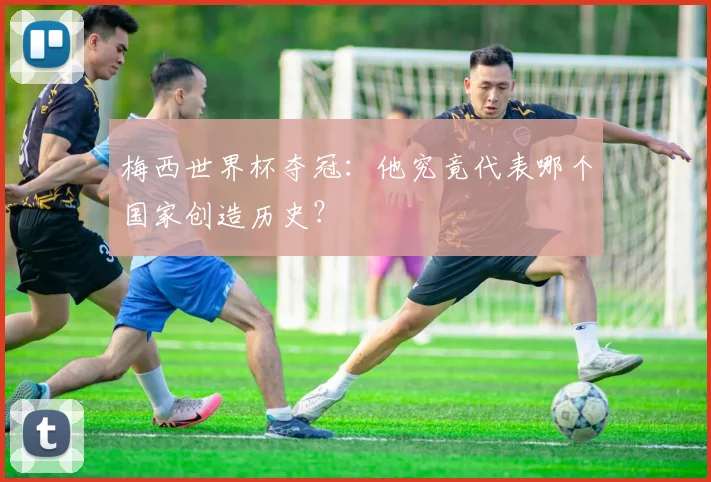 梅西世界杯夺冠：他究竟代表哪个国家创造历史？