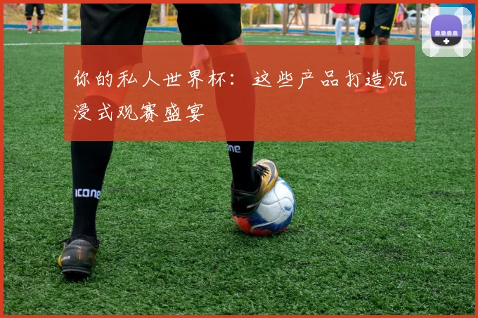 你的私人世界杯：这些产品打造沉浸式观赛盛宴