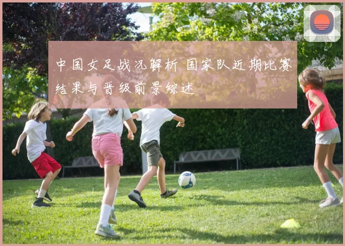 中国女足战况解析 国家队近期比赛结果与晋级前景综述