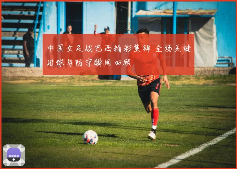 中国女足战巴西精彩集锦 全场关键进球与防守瞬间回顾