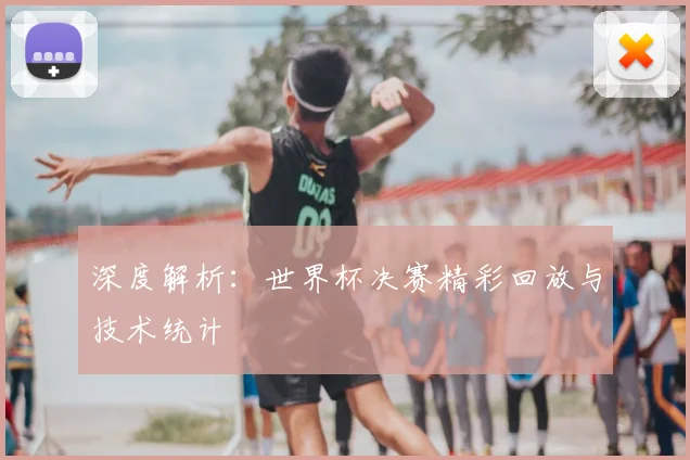 深度解析：世界杯决赛精彩回放与技术统计