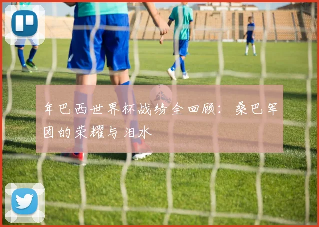 年巴西世界杯战绩全回顾：桑巴军团的荣耀与泪水