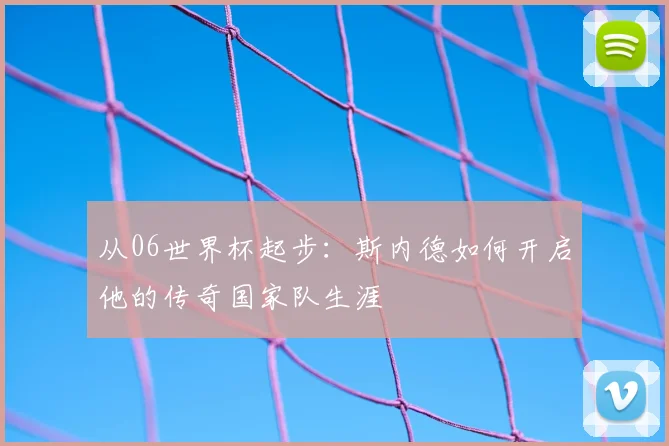 从06世界杯起步：斯内德如何开启他的传奇国家队生涯