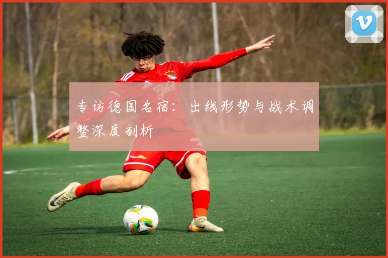 专访德国名宿:出线形势与战术调整深度剖析