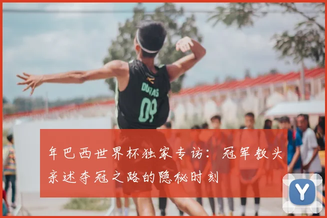 年巴西世界杯独家专访：冠军教头亲述夺冠之路的隐秘时刻