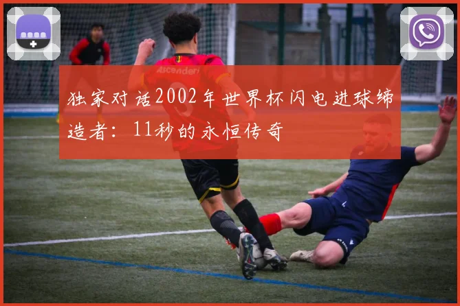 独家对话2002年世界杯闪电进球缔造者：11秒的永恒传奇