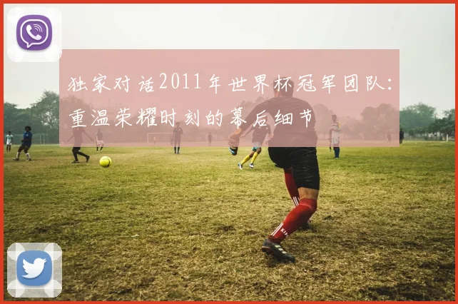 独家对话2011年世界杯冠军团队：重温荣耀时刻的幕后细节