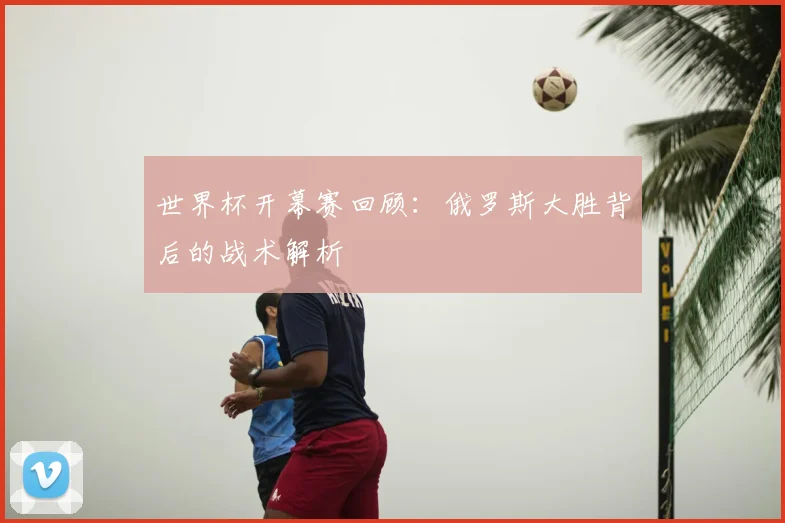 世界杯开幕赛回顾:俄罗斯大胜背后的战术解析