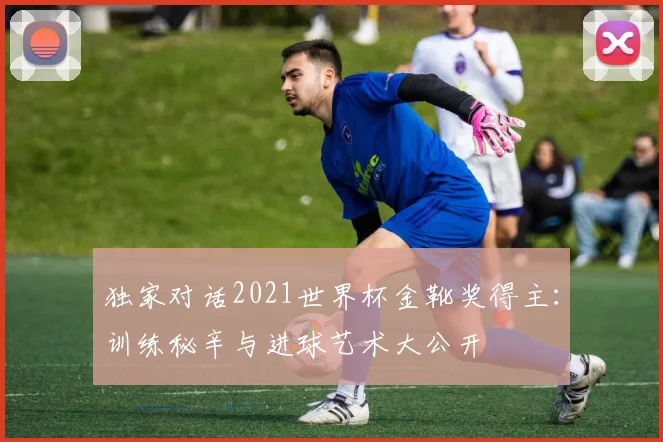 独家对话2021世界杯金靴奖得主：训练秘辛与进球艺术大公开