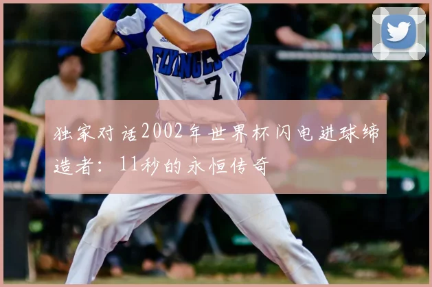 独家对话2002年世界杯闪电进球缔造者：11秒的永恒传奇
