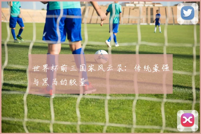 世界杯前三国家风云录:传统豪强与黑马的较量