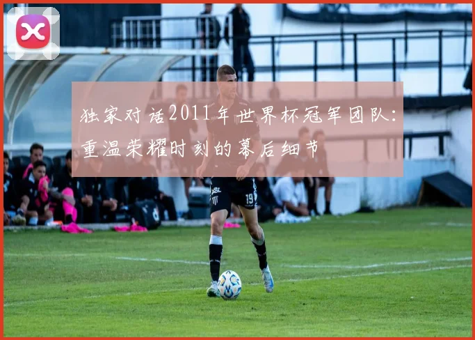 独家对话2011年世界杯冠军团队：重温荣耀时刻的幕后细节