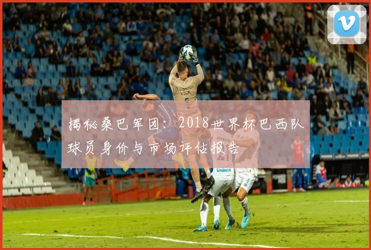 揭秘桑巴军团:2018世界杯巴西队球员身价与市场评估报告