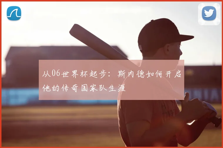 从06世界杯起步：斯内德如何开启他的传奇国家队生涯