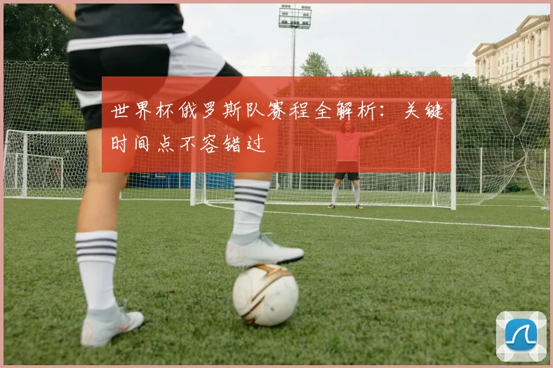 世界杯俄罗斯队赛程全解析：关键时间点不容错过